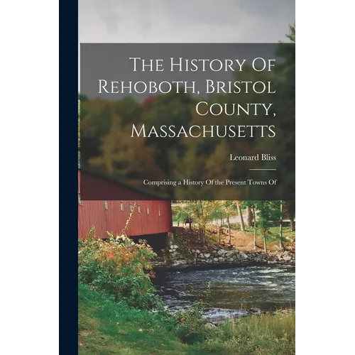 The History Of Rehoboth, Bristol County, Massachusetts; Comprising a History Of the Present Towns Of