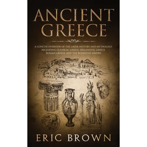 Ancient Greece: A Concise Overview of the Greek History and Mythology Including Classical Greece, Hellenistic Greece, Roman Greece and The Byzantine E