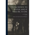 To Sacrifice, to Suffer, and If Need Be, to Die: a History of the Thirty-fourth New York Regiment