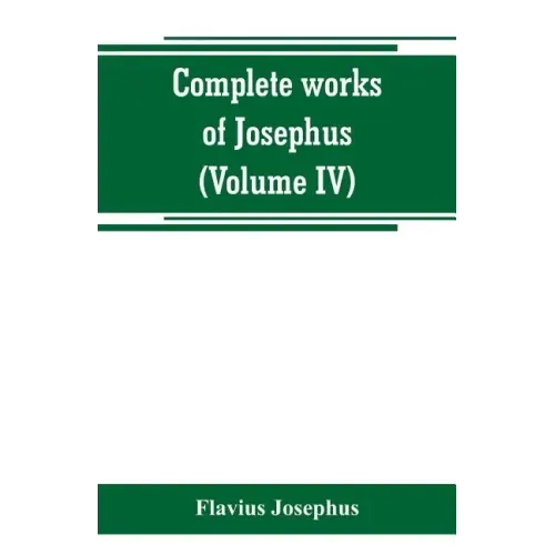 Complete works of Josephus. Antiquities of the Jews; The wars of the Jews against Apion, etc (Volume IV)
