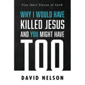 Why I Would Have Killed Jesus and You Might Have Too: Five Short Stories of Faith