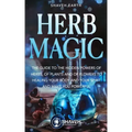 Herb Magic: The Guide to the Hidden Power of Herbs, of Plants and Flowers; to Healing your Body and your Spirit, and making you Powerful