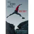 I Am A Retired Athlete...What Now?: The Five Secrets of Winning in Life Beyond Sport