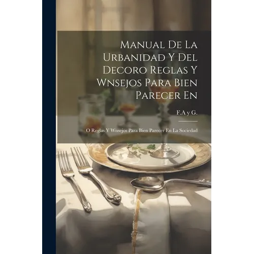 Manual De La Urbanidad Y Del Decoro Reglas Y Wnsejos Para Bien Parecer En: O Reglas Y Wnsejos Para Bien Parecer En La Sociedad