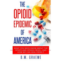 The Opioid Epidemic Of America: What You Need Know About The Opiate and Opioid Crisis... And How We Can Heal From It