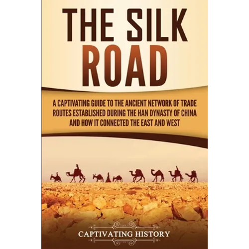 The Silk Road: A Captivating Guide to the Ancient Network of Trade Routes Established during the Han Dynasty of China and How It Connected the East an