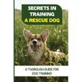 Secrets In Training A Rescue Dog: A Thorough Guide For Dog Training: How To Train Your Dog To Be A Rescue Dog