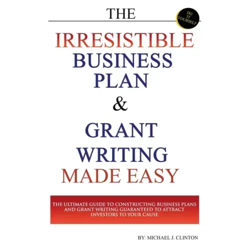 The Irresistible Business Plan and Grant Writing Made Easy: The Ultimate Guide to Constructing Business Plans & Grant Writing Guaranteed to Attract In