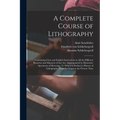 A Complete Course of Lithography: Containing Clear and Explicit Instructions in All the Different Branches and Manners of That Art: Accompanied by Ill