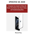 iPhone Se 2020: A Complete User Guide For iPhone SE. Master Your Device, User Tips & Tricks, and Troubleshooting Hints.