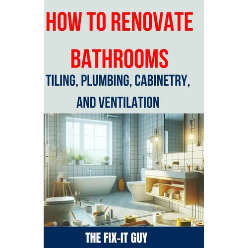 How to Renovate Bathrooms - Tiling, Plumbing, Cabinetry, and Ventilation: Expert Tips, Techniques, and Strategies for Tiling, Plumbing, Cabinetry Inst