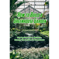 How to Build a Greenhouse Garden: Step by Step Grow, Maintain, Arrange The Inside of A Greenhouse: Build Own Passive Solar Greenhouse