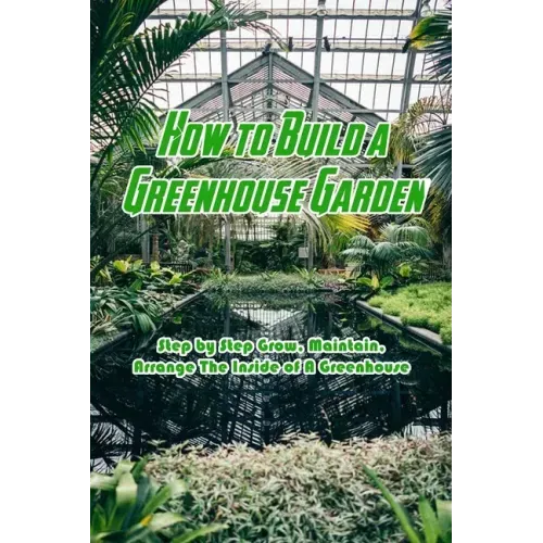 How to Build a Greenhouse Garden: Step by Step Grow, Maintain, Arrange The Inside of A Greenhouse: Build Own Passive Solar Greenhouse
