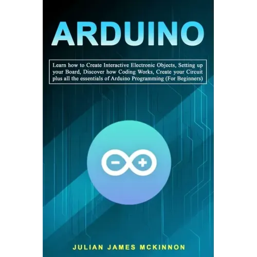 Arduino: Learn how to Create Interactive Electronic Objects, Setting up your Board, Discover how Coding Works, Create your Circ