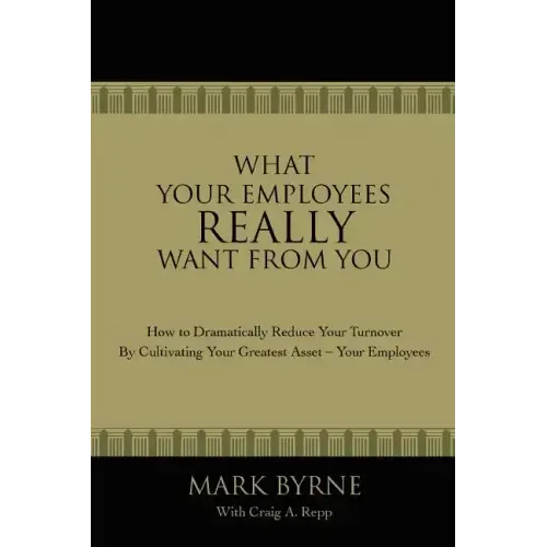 What Your Employees Really Want from You: How to Dramatically Reduce Your Turnover by Cultivating Your Greatest Asset-Your Employees