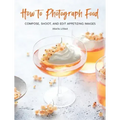 How to Photograph Food: Compose, Shoot, and Edit Appetizing Images