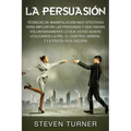 La Persuasión: Técnicas de manipulación muy efectivas para influir en las personas y que hagan voluntariamente lo que usted quiere ut