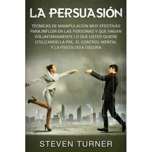 La Persuasión: Técnicas de manipulación muy efectivas para influir en las personas y que hagan voluntariamente lo que usted quiere ut