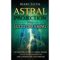 Astral Projection and Lucid Dreaming: An Essential Guide to Astral Travel, Out-Of-Body Experiences and Controlling Your Dreams