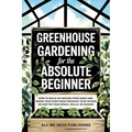 Greenhouse Gardening for the Absolute Beginner: How to Build an Indoor Food Oasis and Grow Your Own Fresh Produce Year-Round, No Matter Your Space, Sk