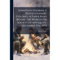 Jonathan Holman, a Revolutionary Colonel. A Paper Read Before the Worcester Society of Antiquity, December 5th, 1893