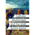 Catholic Modernism and the Irish Avant-Garde: The Achievement of Brian Coffey, Denis Devlin, and Thomas Macgreevy