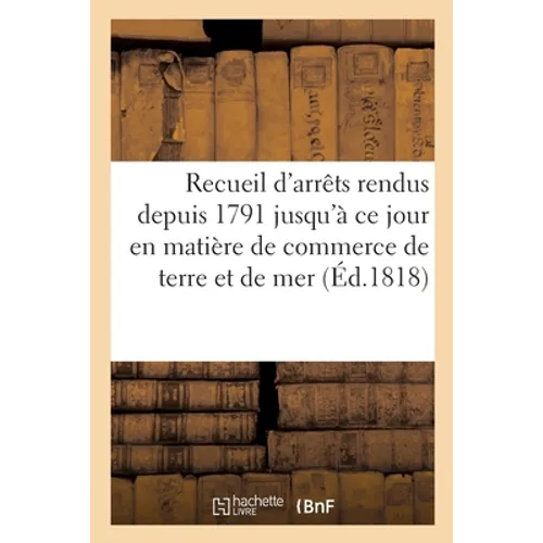 Recueil d'Arrêts Rendus Depuis 1791 Jusqu'à CE Jour En Matière de Commerce de Terre Et de Mer