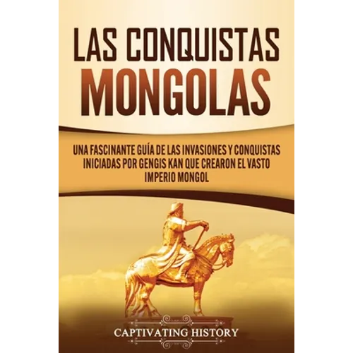 Las Conquistas Mongolas: Una Fascinante Guía de las Invasiones y Conquistas Iniciadas por Gengis Kan Que Crearon el Vasto Imperio Mongol