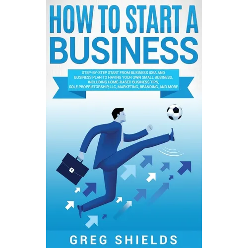 How to Start a Business: Step-By-Step Start from Business Idea and Business Plan to Having Your Own Small Business, Including Home-Based Business Tips