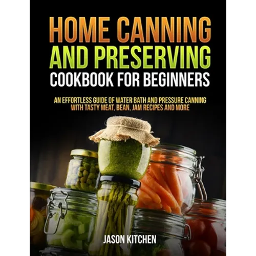 Home Canning and Preserving Cookbook For Beginners: An Effortless Guide of Water Bath and Pressure Canning with Tasty Meat, Bean, Jam Recipes and More