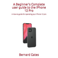 A Beginner's Complete user guide to the iPhone 12 Pro: A How-to guide for operating your iPhone 12 pro