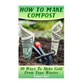 How To Make Compost: 10 Ways To Make Gold From Your Wastes: (Gardening Indoors, Gardening Vegetables, Gardening Books, Gardening Year Round