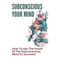 Subconscious Your Mind: How To Use The Power Of The Subconscious Mind To Succeed: Power Of Subconscious Mind Book