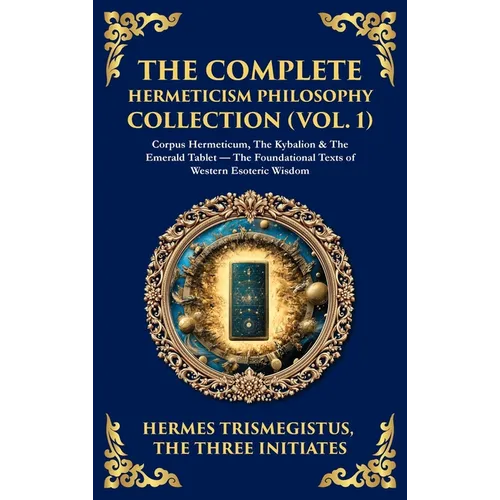 The Complete Hermeticism Philosophy Collection (Vol. 1): Corpus Hermeticum, The Kybalion & The Emerald Tablet - The Foundational Texts of Western Esot