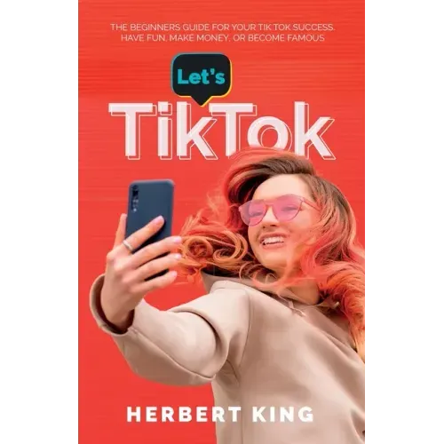 Let's Tik Tok: The Beginners Guide For Your TikTok Success. Have Fun, Make Money, Or Become Famous