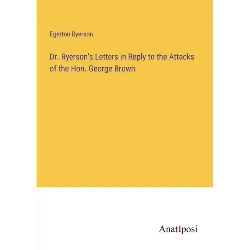 Dr. Ryerson's Letters in Reply to the Attacks of the Hon. George Brown