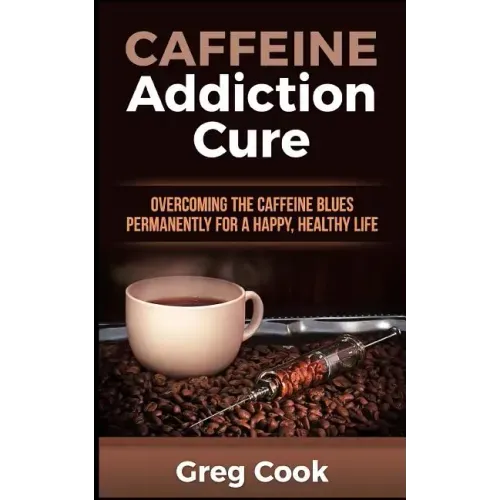 Caffeine Addiction Cure: Overcoming The Caffeine Blues Permanently for a Happy, Healthy Life