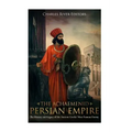 The Achaemenid Persian Empire: The History and Legacy of the Ancient Greeks' Most Famous Enemy