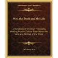 Way, the Truth and the Life: A Handbook of Christian Theosophy, Healing, Psychic Culture Based Upon the Ideal and Method of the Christ