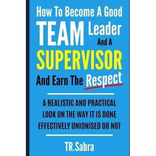 How to Become a Good Team Leader and a Supervisor and Earn the Respect: A Realistic and Practical Look at the Way It Is Done Effectively; Unionised or