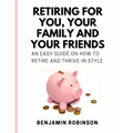 Retiring for You, Your Family and Your Friends: An Easy Guide on how to Retire and Thrive in Style