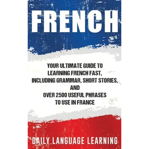 French: Your Ultimate Guide to Learning French Fast, Including Grammar, Short Stories, and Over 2500 Useful Phrases to Use in France