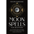 Moon Spells for Beginners: Your Complete Guide to the Hidden Power of Lunar Phases, Wiccan Magic, Rituals, and Witchcraft
