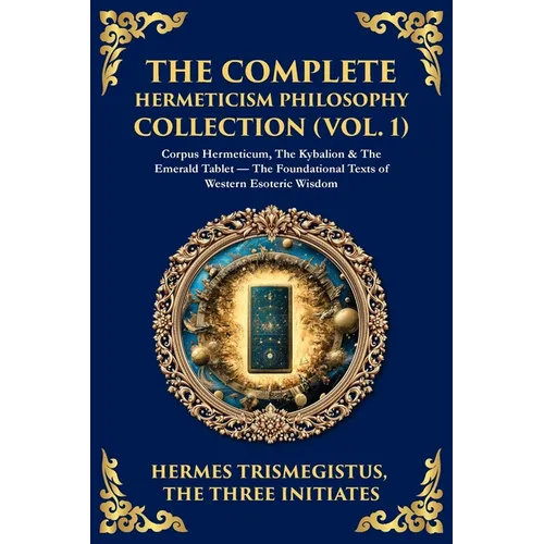 The Complete Hermeticism Philosophy Collection (Vol. 1): Corpus Hermeticum, The Kybalion & The Emerald Tablet - The Foundational Texts of Western Esot