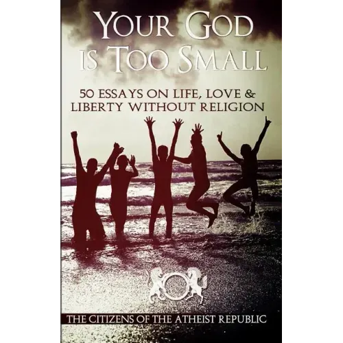Your God is Too Small: 50 Essays On Life, Love & Liberty Without Religion