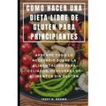 Como Hacer Una Dieta Libre de Gluten Para Principiantes: Aprende Todo Lo Necesario Sobre La Alimentación Para Celiacos, Descubre Los Alimentos Sin Glu