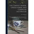 The Cabinet Maker, Upholsterer, and Complete Decorator: With Geometrical Sections, and Furniture Coloured Engravings, and a Perfect Glossary of Techni