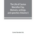 The life of Cassius Marcellus Clay. Memoirs, writings, and speeches, showing his conduct in the overthrow of American slavery, the salvation of the Un