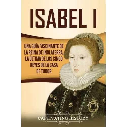 Isabel I: Una guía fascinante de la reina de Inglaterra, la última de los cinco reyes de la casa de Tudor