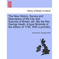 The New History, Survey and Description of the City and Suburbs of Bristol, Etc. [By the REV. George Heath. a Type Facsimile of the Edition of 1794. w